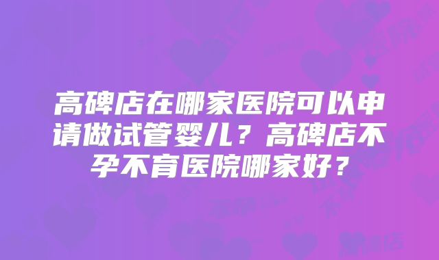 高碑店在哪家医院可以申请做试管婴儿？高碑店不孕不育医院哪家好？
