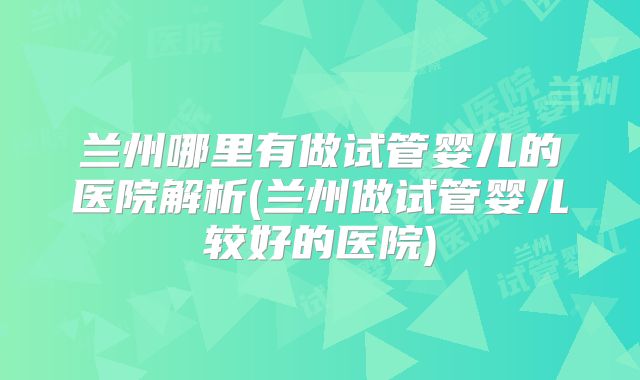 兰州哪里有做试管婴儿的医院解析(兰州做试管婴儿较好的医院)