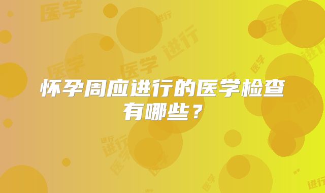 怀孕周应进行的医学检查有哪些？