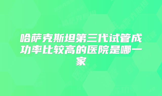 哈萨克斯坦第三代试管成功率比较高的医院是哪一家