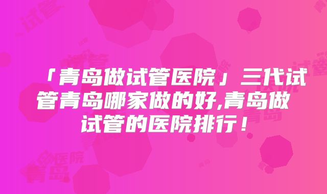 「青岛做试管医院」三代试管青岛哪家做的好,青岛做试管的医院排行！