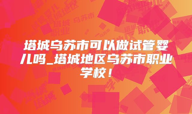 塔城乌苏市可以做试管婴儿吗_塔城地区乌苏市职业学校！