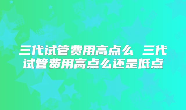 三代试管费用高点么 三代试管费用高点么还是低点