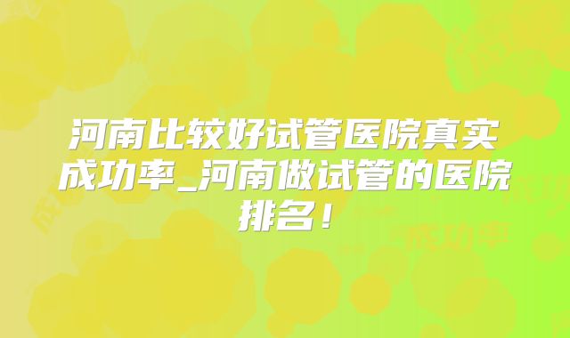 河南比较好试管医院真实成功率_河南做试管的医院排名!
