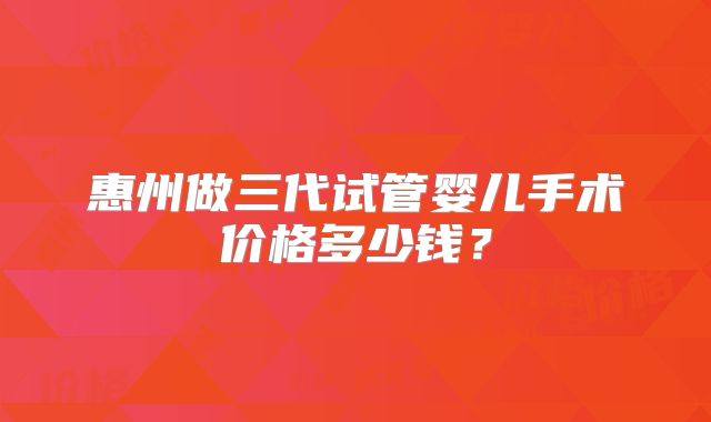 惠州做三代试管婴儿手术价格多少钱？