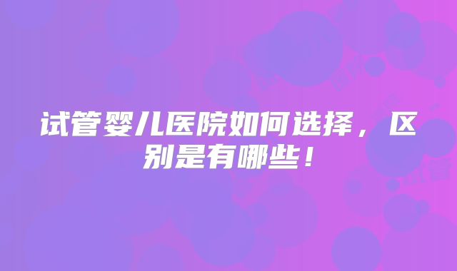 试管婴儿医院如何选择，区别是有哪些！