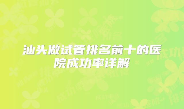 汕头做试管排名前十的医院成功率详解
