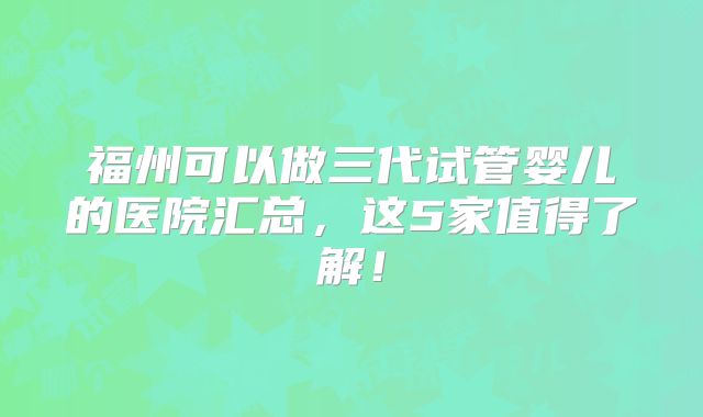 福州可以做三代试管婴儿的医院汇总，这5家值得了解！