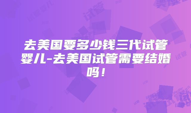 去美国要多少钱三代试管婴儿-去美国试管需要结婚吗！