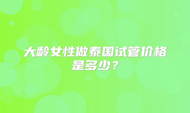 大龄女性做泰国试管价格是多少?