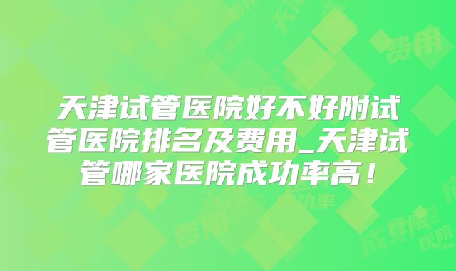 天津试管医院好不好附试管医院排名及费用_天津试管哪家医院成功率高！