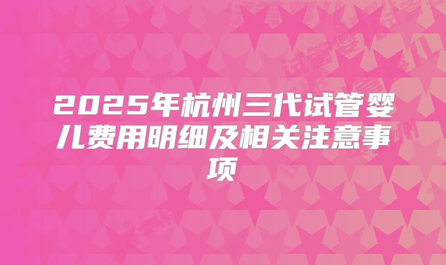 2025年杭州三代试管婴儿费用明细及相关注意事项
