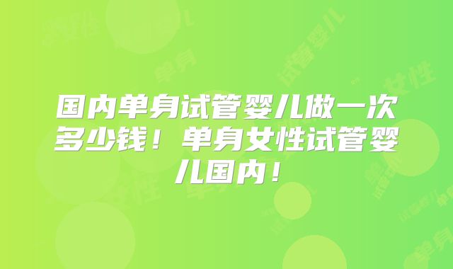 国内单身试管婴儿做一次多少钱!单身女性试管婴儿国内!