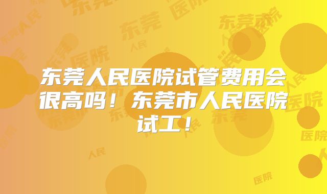 东莞人民医院试管费用会很高吗！东莞市人民医院试工！