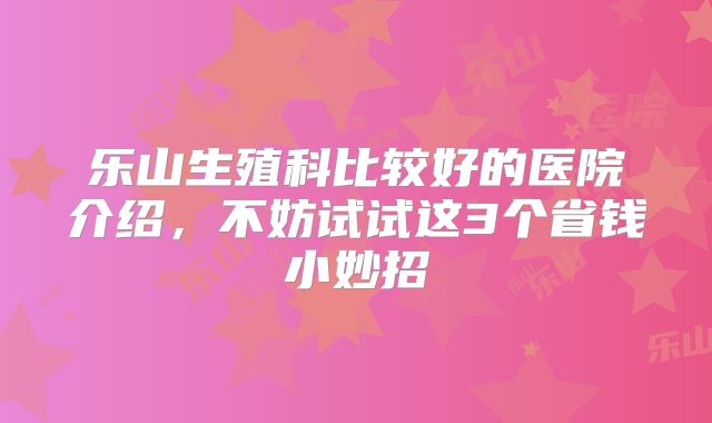 乐山生殖科比较好的医院介绍，不妨试试这3个省钱小妙招