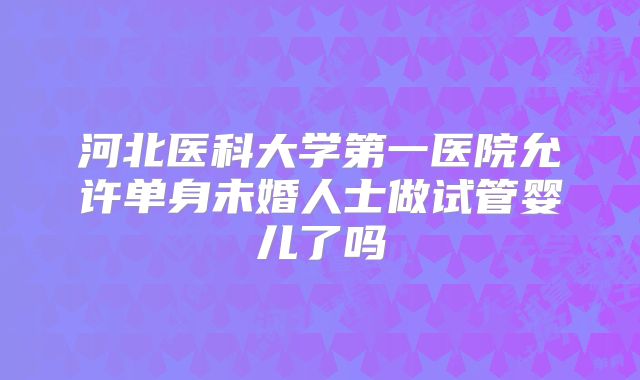 河北医科大学第一医院允许单身未婚人士做试管婴儿了吗