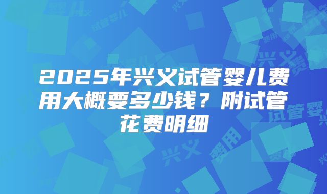 2025年兴义试管婴儿费用大概要多少钱?附试管花费明细