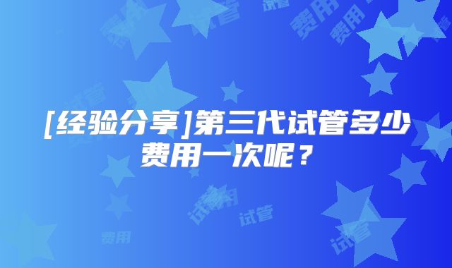 [经验分享]第三代试管多少费用一次呢？
