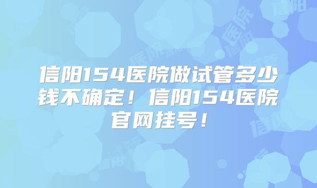 信阳154医院做试管多少钱不确定！信阳154医院官网挂号！