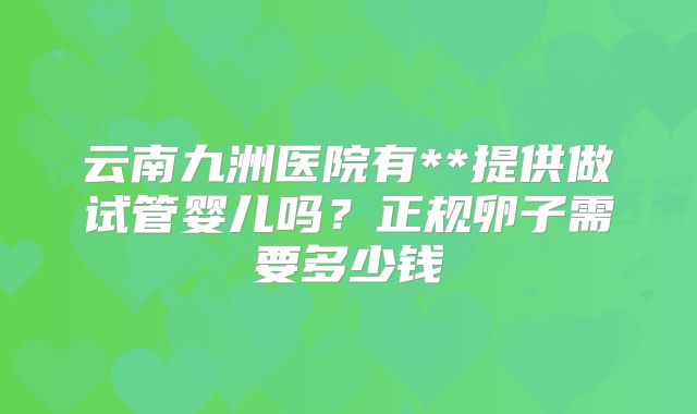 云南九洲医院有**提供做试管婴儿吗？正规卵子需要多少钱