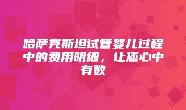 哈萨克斯坦试管婴儿过程中的费用明细，让您心中有数