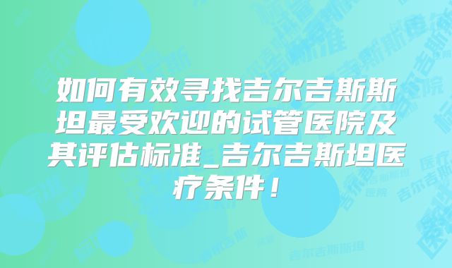 如何有效寻找吉尔吉斯斯坦最受欢迎的试管医院及其评估标准_吉尔吉斯坦医疗条件！