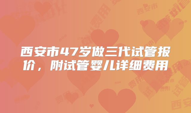 西安市47岁做三代试管报价，附试管婴儿详细费用