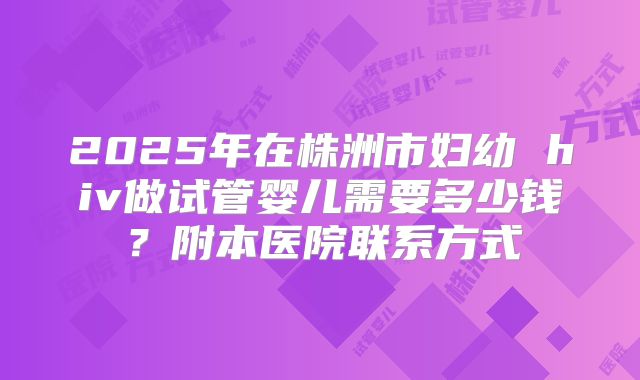 2025年在株洲市妇幼 hiv做试管婴儿需要多少钱？附本医院联系方式