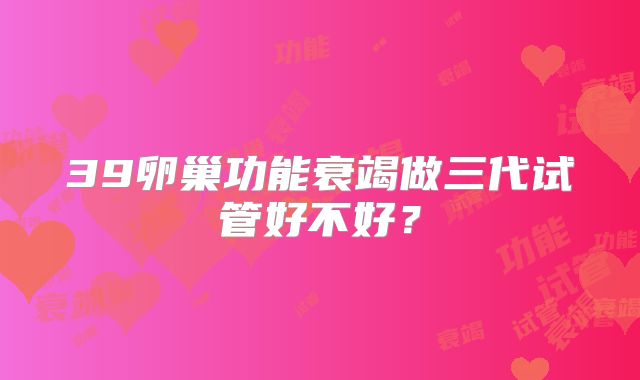 39卵巢功能衰竭做三代试管好不好？