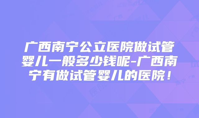 广西南宁公立医院做试管婴儿一般多少钱呢-广西南宁有做试管婴儿的医院！