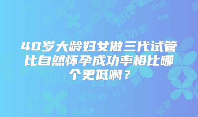 40岁大龄妇女做三代试管比自然怀孕成功率相比哪个更低啊？
