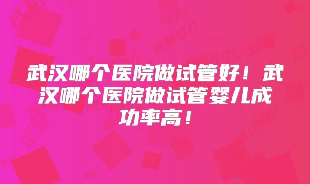 武汉哪个医院做试管好！武汉哪个医院做试管婴儿成功率高！