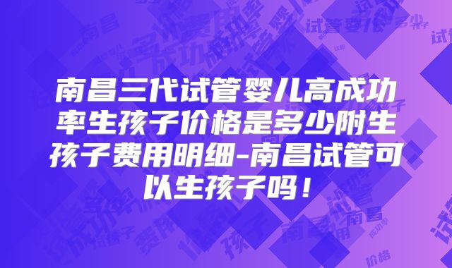 南昌三代试管婴儿高成功率生孩子价格是多少附生孩子费用明细-南昌试管可以生孩子吗!