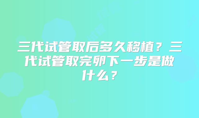 三代试管取后多久移植？三代试管取完卵下一步是做什么？
