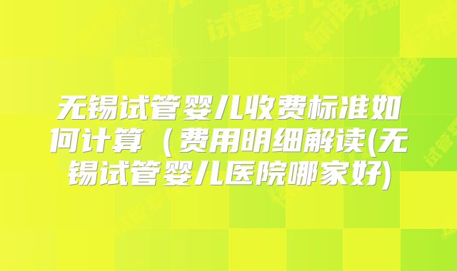 无锡试管婴儿收费标准如何计算（费用明细解读(无锡试管婴儿医院哪家好)
