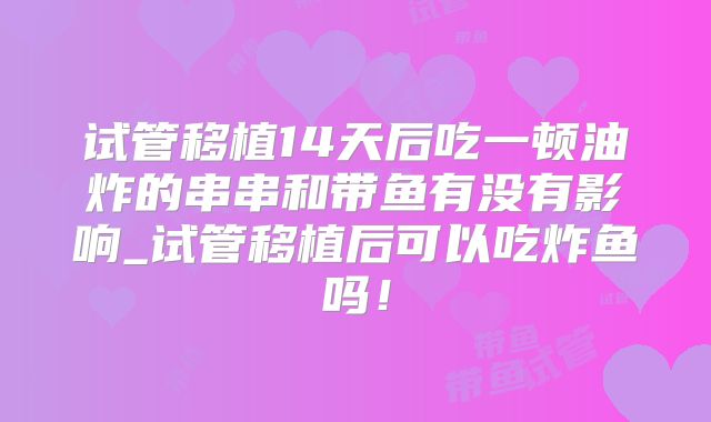 试管移植14天后吃一顿油炸的串串和带鱼有没有影响_试管移植后可以吃炸鱼吗！