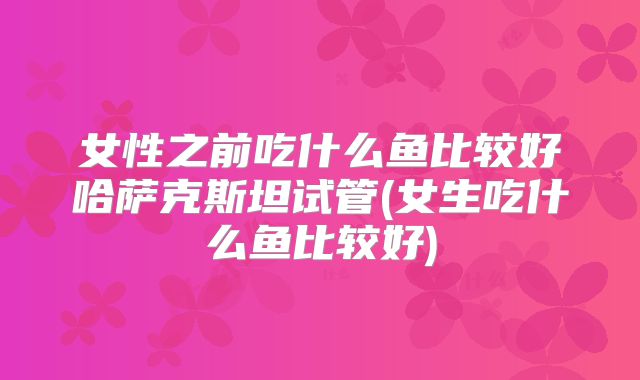 女性之前吃什么鱼比较好哈萨克斯坦试管(女生吃什么鱼比较好)