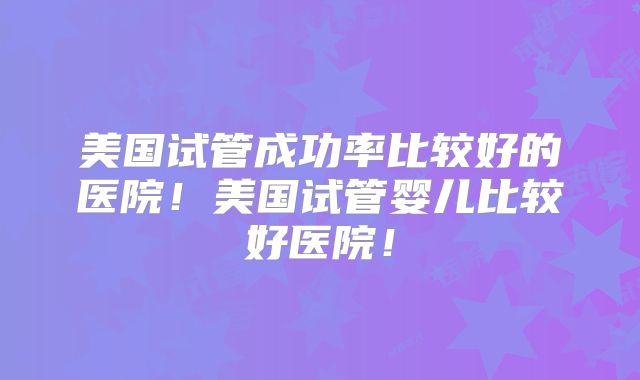 美国试管成功率比较好的医院!美国试管婴儿比较好医院!