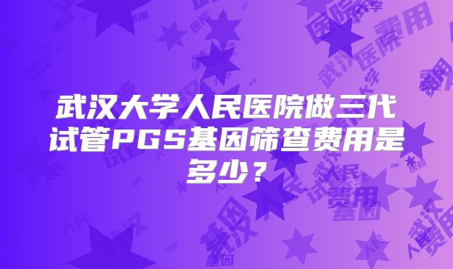 武汉大学人民医院做三代试管PGS基因筛查费用是多少？