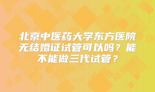 北京中医药大学东方医院无结婚证试管可以吗?能不能做三代试管?