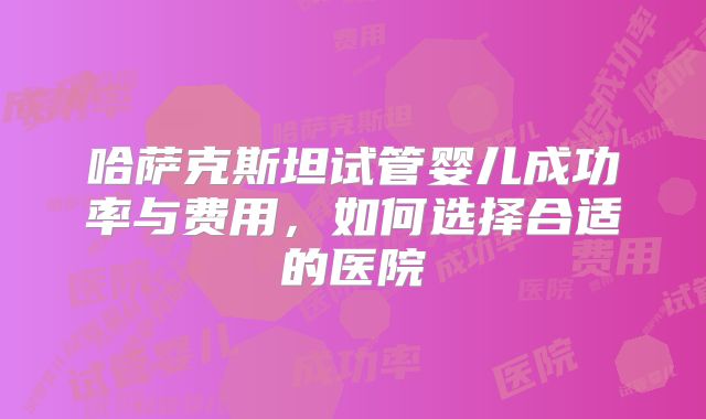 哈萨克斯坦试管婴儿成功率与费用，如何选择合适的医院