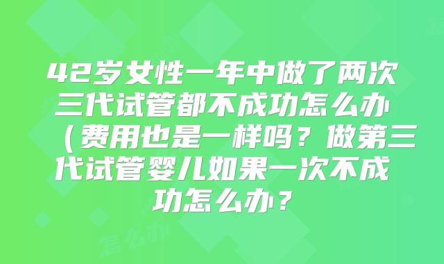 42岁女性一年中做了两次三代试管都不成功怎么办(费用也是一样吗?做第三代试管婴儿如果一次不成功怎么办?