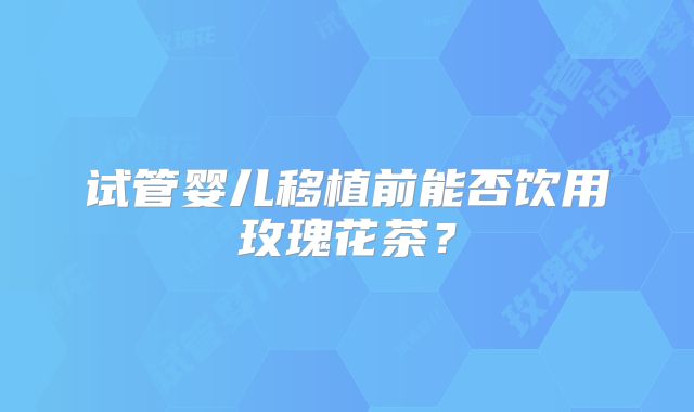 试管婴儿移植前能否饮用玫瑰花茶？