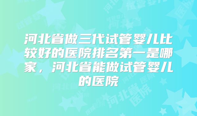 河北省做三代试管婴儿比较好的医院排名第一是哪家,河北省能做试管婴儿的医院
