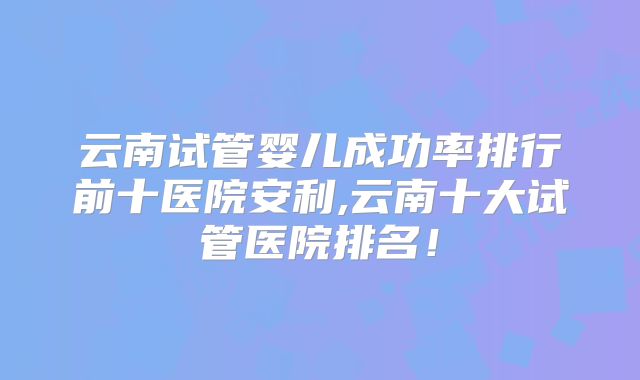 云南试管婴儿成功率排行前十医院安利,云南十大试管医院排名！