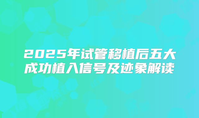2025年试管移植后五大成功植入信号及迹象解读