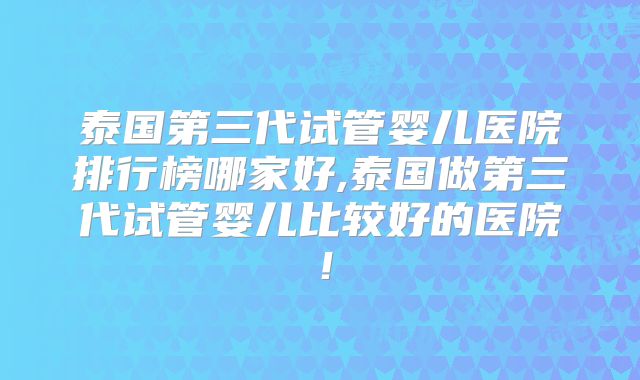 泰国第三代试管婴儿医院排行榜哪家好,泰国做第三代试管婴儿比较好的医院！