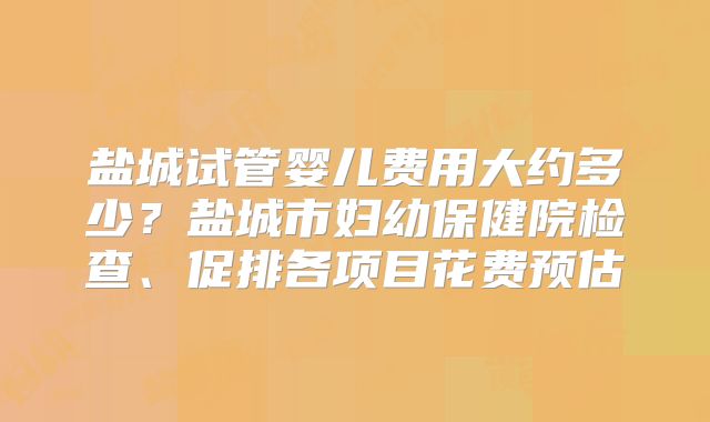 盐城试管婴儿费用大约多少?盐城市妇幼保健院检查、促排各项目花费预估