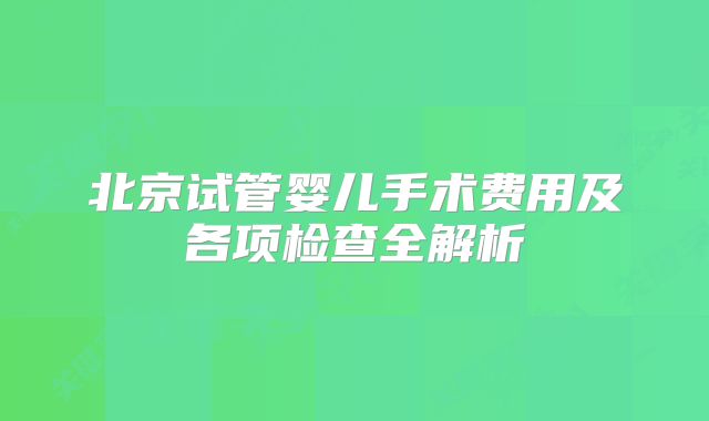 北京试管婴儿手术费用及各项检查全解析