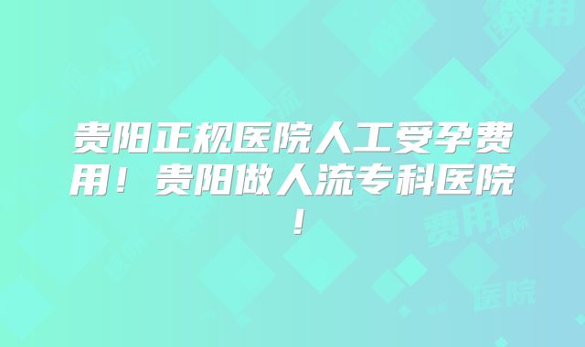 贵阳正规医院人工受孕费用!贵阳做人流专科医院!